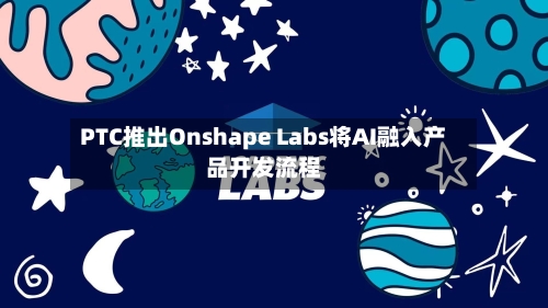 PTC推出Onshape Labs将AI融入产品开发流程-第2张图片
