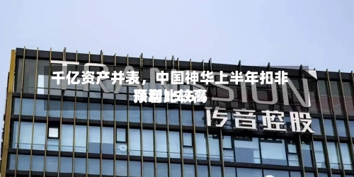 千亿资产并表，中国神华上半年扣非净利比较高预增15.6%-第2张图片