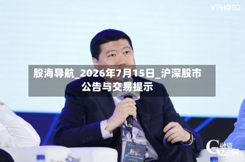 股海导航_2026年7月15日_沪深股市公告与交易提示