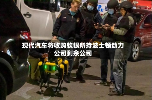 现代汽车将收购软银所持波士顿动力公司剩余公司