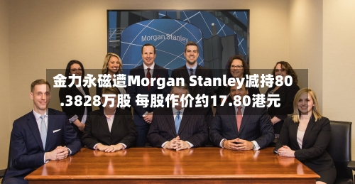 金力永磁遭Morgan Stanley减持80.3828万股 每股作价约17.80港元