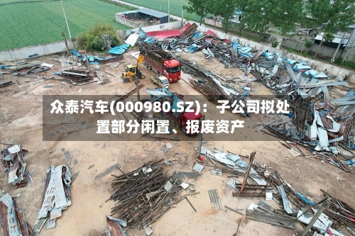 众泰汽车(000980.SZ)：子公司拟处置部分闲置、报废资产-第2张图片