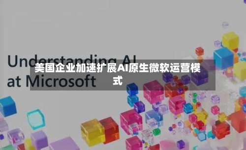 美国企业加速扩展AI原生微软运营模式