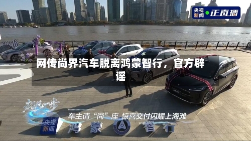网传尚界汽车脱离鸿蒙智行，官方辟谣