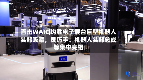 直击WAIC|均胜电子展台巨型机器人头部吸睛	，灵巧手	、机器人头部总成等集中亮相-第2张图片