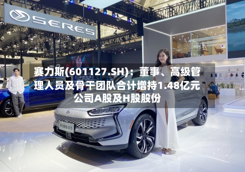 赛力斯(601127.SH)：董事、高级管理人员及骨干团队合计增持1.48亿元公司A股及H股股份-第2张图片