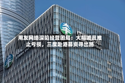 用友网络深陷经营困局：大幅减员难止亏损，三度赴港募资寻出路-第2张图片
