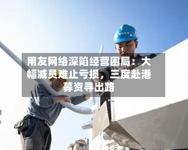 用友网络深陷经营困局：大幅减员难止亏损，三度赴港募资寻出路-第3张图片