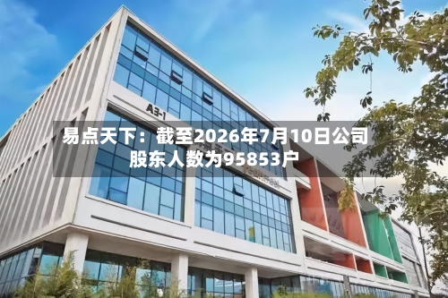 易点天下：截至2026年7月10日公司股东人数为95853户-第3张图片