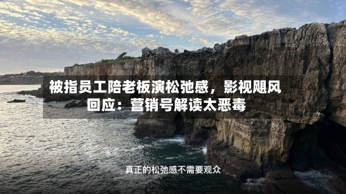 被指员工陪老板演松弛感	，影视飓风回应：营销号解读太恶毒-第2张图片