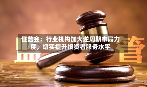 证监会：行业机构加大逆周期布局力度，切实提升投资者服务水平-第2张图片