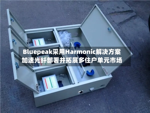 Bluepeak采用Harmonic解决方案加速光纤部署并拓展多住户单元市场