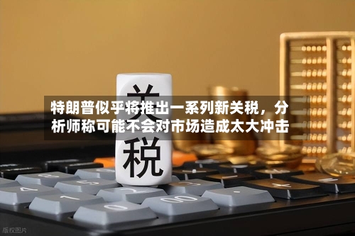 特朗普似乎将推出一系列新关税	，分析师称可能不会对市场造成太大冲击-第3张图片