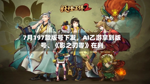 7月197款版号下发，AI乙游拿到版号、《影之刃零》在列