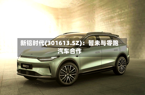 新铝时代(301613.SZ)：暂未与零跑汽车合作