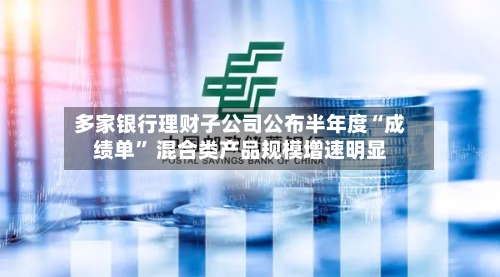 多家银行理财子公司公布半年度“成绩单	” 混合类产品规模增速明显-第2张图片