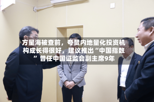 方星海被查前，夸赞内地量化投资机构成长得很好，建议推出“中国指数	” 曾任中国证监会副主席9年-第2张图片