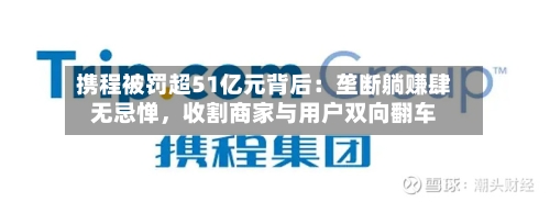携程被罚超51亿元背后：垄断躺赚肆无忌惮，收割商家与用户双向翻车-第2张图片