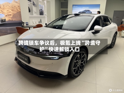 跨境锁车争议后，极氪上线“跨境守护”快速解锁入口