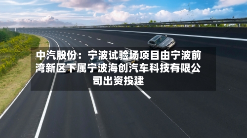 中汽股份:宁波试验场项目由宁波前湾新区下属宁波海创汽车科技有限公司出资投建-第2张图片
