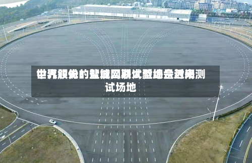 中汽股份：盐城二期试验场是近来世界领先的智能网联大型综合封闭测试场地-第3张图片