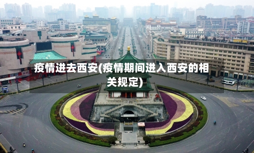 疫情进去西安(疫情期间进入西安的相关规定)
