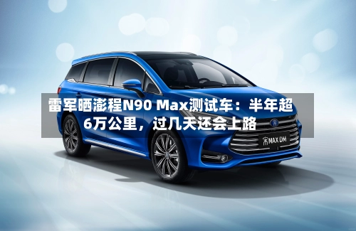 雷军晒澎程N90 Max测试车：半年超6万公里，过几天还会上路-第2张图片
