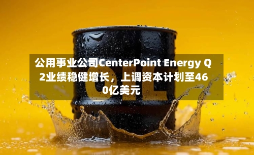 公用事业公司CenterPoint Energy Q2业绩稳健增长，上调资本计划至460亿美元-第2张图片