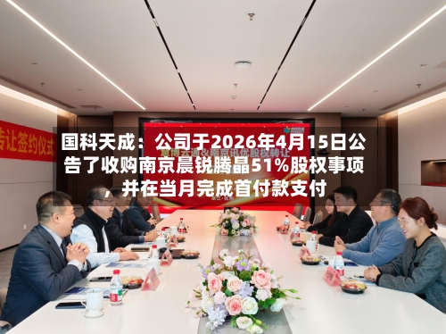 国科天成：公司于2026年4月15日公告了收购南京晨锐腾晶51%股权事项，并在当月完成首付款支付-第3张图片