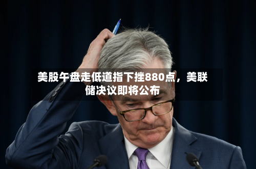 美股午盘走低道指下挫880点	，美联储决议即将公布-第3张图片