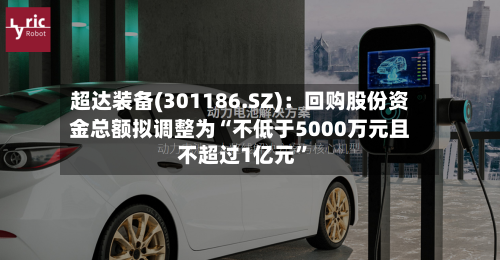 超达装备(301186.SZ)：回购股份资金总额拟调整为“不低于5000万元且不超过1亿元”-第2张图片