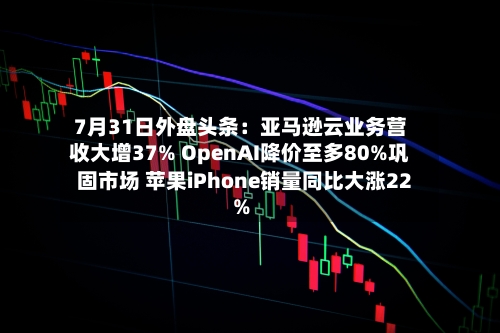 7月31日外盘头条:亚马逊云业务营收大增37% OpenAI降价至多80%巩固市场 苹果iPhone销量同比大涨22%-第2张图片