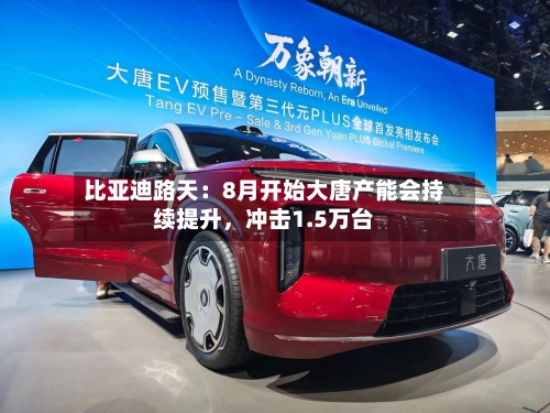 比亚迪路天：8月开始大唐产能会持续提升，冲击1.5万台-第2张图片