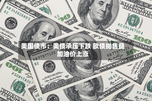 美国债市:美债承压下跌 欧债抛售叠加油价上涨-第2张图片