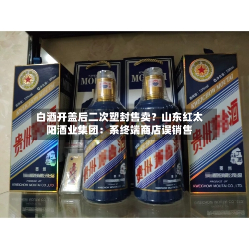 白酒开盖后二次塑封售卖？山东红太阳酒业集团：系终端商店误销售-第2张图片
