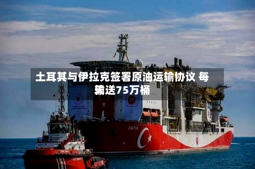 土耳其与伊拉克签署原油运输协议 每天输送75万桶