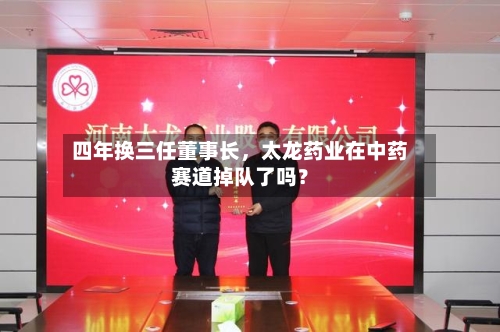 四年换三任董事长，太龙药业在中药赛道掉队了吗？