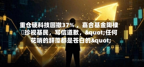重仓硬科技回撤37% ，嘉合基金陶棣溦珍视基民，写信道歉，"任何花哨的辞藻都是苍白的"
