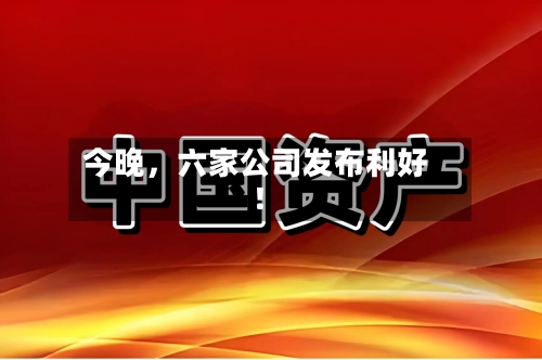 今晚，六家公司发布利好！-第2张图片