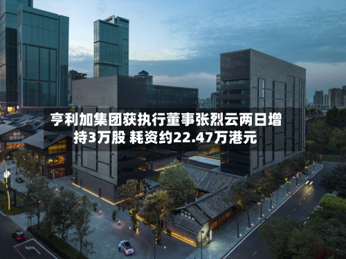 亨利加集团获执行董事张烈云两日增持3万股 耗资约22.47万港元-第2张图片