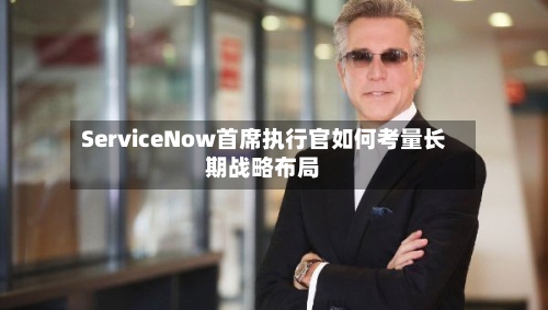 ServiceNow首席执行官如何考量长期战略布局