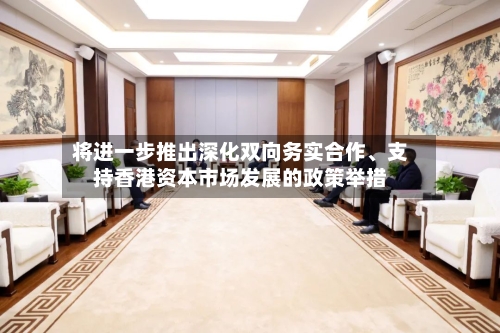 将进一步推出深化双向务实合作	、支持香港资本市场发展的政策举措-第3张图片