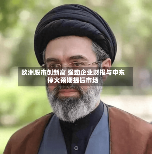 欧洲股市创新高 强劲企业财报与中东停火预期提振市场-第2张图片