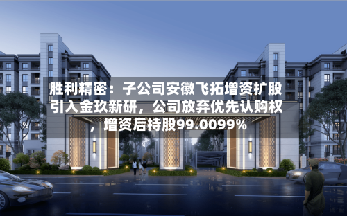 胜利精密：子公司安徽飞拓增资扩股引入金玖新研，公司放弃优先认购权，增资后持股99.0099%-第2张图片