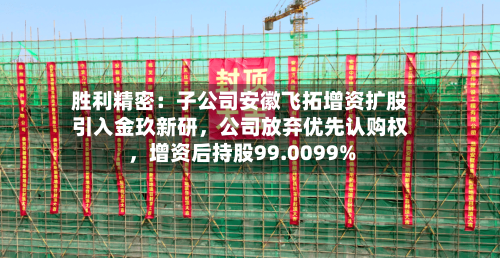 胜利精密：子公司安徽飞拓增资扩股引入金玖新研，公司放弃优先认购权，增资后持股99.0099%-第3张图片