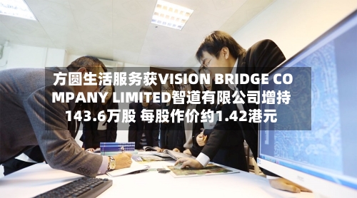 方圆生活服务获VISION BRIDGE COMPANY LIMITED智道有限公司增持143.6万股 每股作价约1.42港元-第2张图片