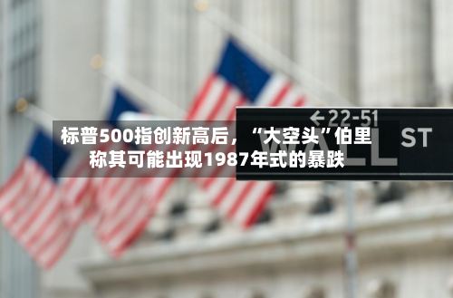 标普500指创新高后	，“大空头”伯里称其可能出现1987年式的暴跌-第2张图片