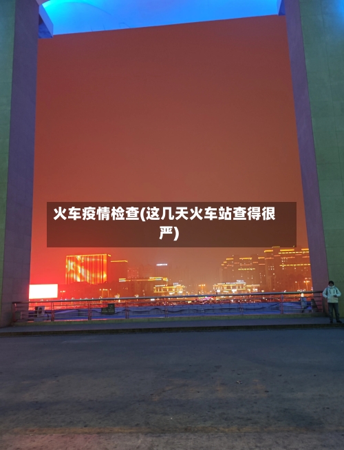 火车疫情检查(这几天火车站查得很严)-第3张图片