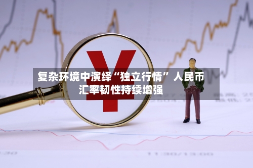 复杂环境中演绎“独立行情” 人民币汇率韧性持续增强-第2张图片