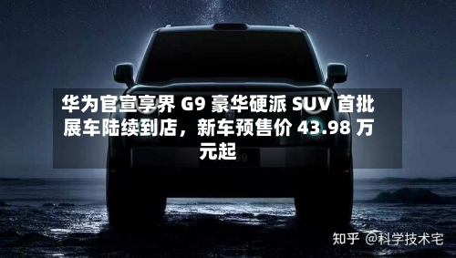 华为官宣享界 G9 豪华硬派 SUV 首批展车陆续到店，新车预售价 43.98 万元起